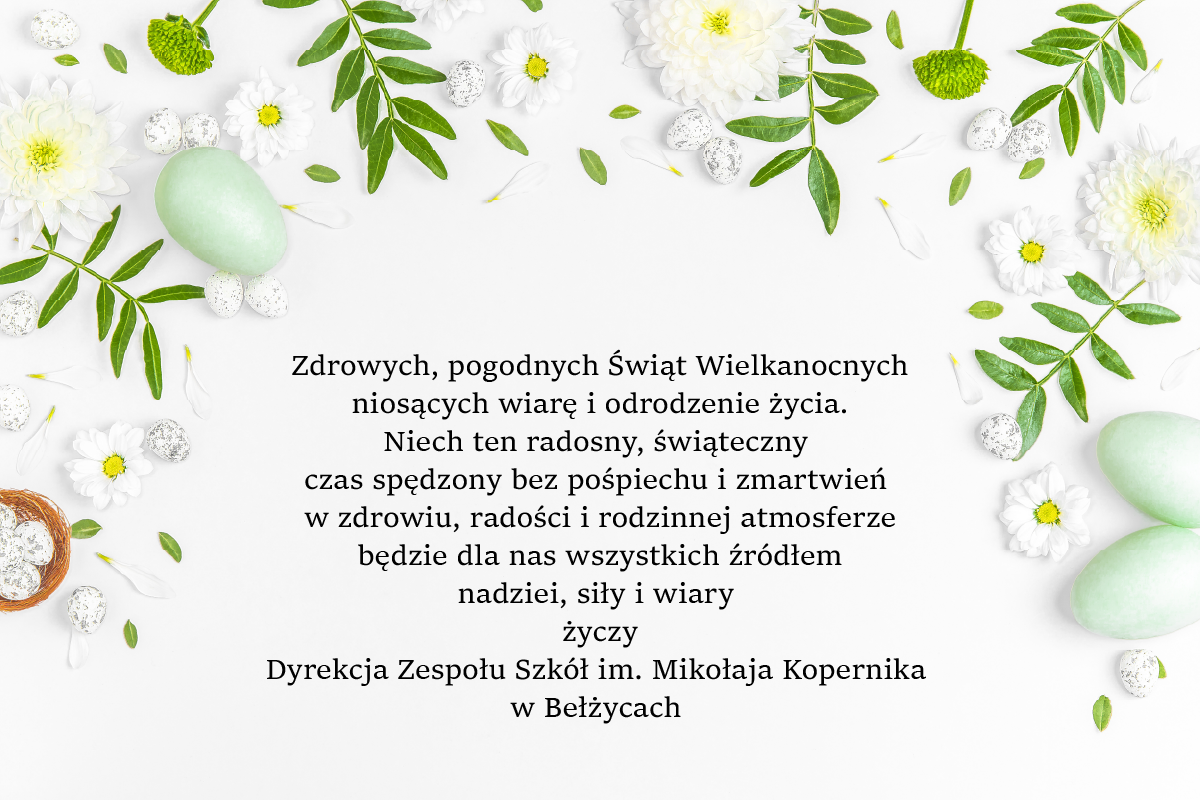 Zdrowych, pogodnych Świąt Wielkanocnych niosących wiarę i odrodzenie życia. Niech ten radosny, świąteczny czas spędzony bez pośpiechu i zmartwień w zdrowiu, radości i rodzinnej atmosferze będzie dla nas wszystkich źródłem nadziei, siły i wiary życzy Dyrekcja Zespołu Szkół im. Mikołaja Kopernika w Bełżycach